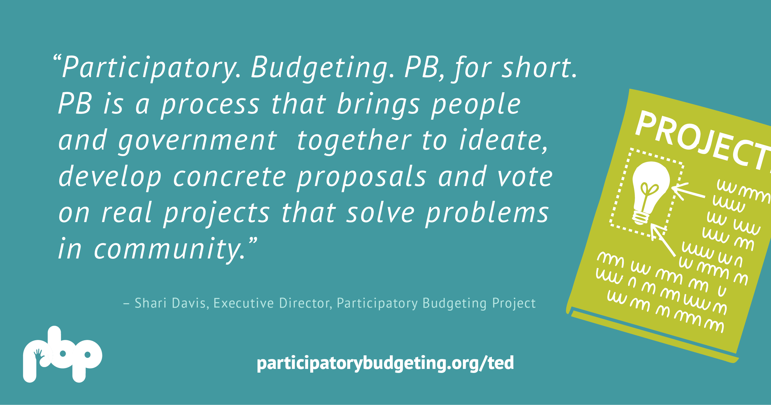 Participatory. Budgeting. PB, for short. PB is a process that brings people and government together to ideate, develop concrete proposals and vote on real projects that solve projects in community. - Shari Davis