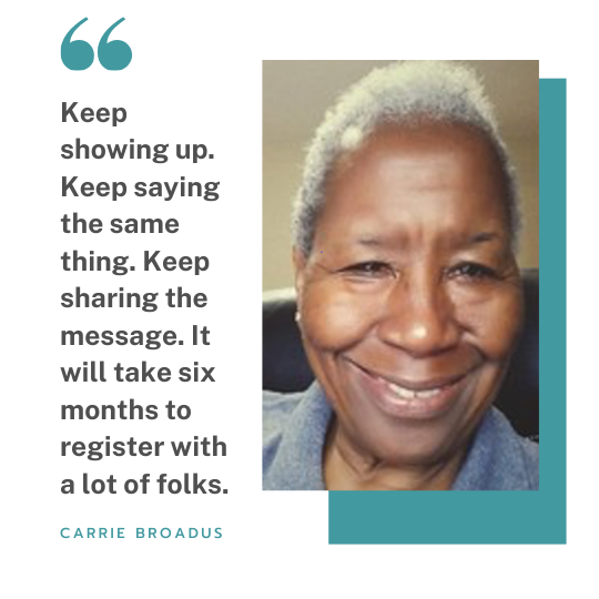 Carrie Broadus quote box small Carrie Broadus has a mantra that guides her work informing and engaging underserved communities across Southeast Los Angeles: “Keep showing up. Keep saying the same thing. Keep sharing the message. It will take six months just to register with a lot of folks.”